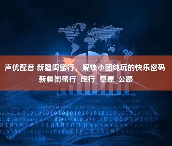 声优配音 新疆闺蜜行，解锁小团纯玩的快乐密码 新疆闺蜜行_旅行_草原_公路