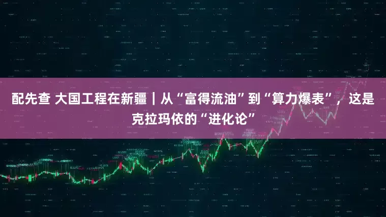 配先查 大国工程在新疆｜从“富得流油”到“算力爆表”，这是克拉玛依的“进化论”
